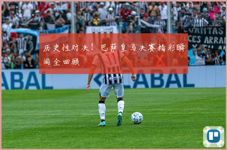 历史性对决！巴萨皇马决赛精彩瞬间全回顾