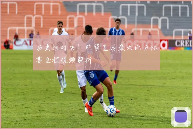 历史性对决!巴萨皇马最大比分比赛全程视频解析