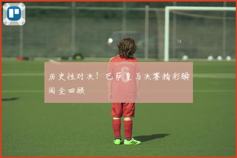 历史性对决！巴萨皇马决赛精彩瞬间全回顾